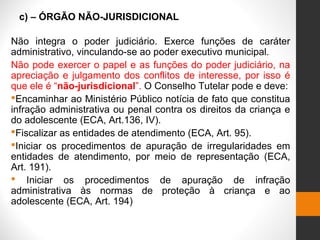 c) – ÓRGÃO NÃO-JURISDICIONAL
Não integra o poder judiciário. Exerce funções de caráter
administrativo, vinculando-se ao poder executivo municipal.
Não pode exercer o papel e as funções do poder judiciário, na
apreciação e julgamento dos conflitos de interesse, por isso é
que ele é “não-jurisdicional”. O Conselho Tutelar pode e deve:
Encaminhar ao Ministério Público notícia de fato que constitua
infração administrativa ou penal contra os direitos da criança e
do adolescente (ECA, Art.136, IV).
Fiscalizar as entidades de atendimento (ECA, Art. 95).
Iniciar os procedimentos de apuração de irregularidades em
entidades de atendimento, por meio de representação (ECA,
Art. 191).
 Iniciar os procedimentos de apuração de infração
administrativa às normas de proteção à criança e ao
adolescente (ECA, Art. 194)
 