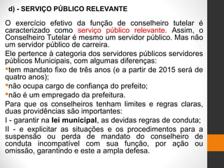 d) - SERVIÇO PÚBLICO RELEVANTE
O exercício efetivo da função de conselheiro tutelar é
caracterizado como serviço público relevante. Assim, o
Conselheiro Tutelar é mesmo um servidor público. Mas não
um servidor público de carreira.
Ele pertence à categoria dos servidores públicos servidores
públicos Municipais, com algumas diferenças:
tem mandato fixo de três anos (e a partir de 2015 será de
quatro anos);
não ocupa cargo de confiança do prefeito;
não é um empregado da prefeitura.
Para que os conselheiros tenham limites e regras claras,
duas providências são importantes:
I - garantir na lei municipal, as devidas regras de conduta;
II - e explicitar as situações e os procedimentos para a
suspensão ou perda de mandato do conselheiro de
conduta incompatível com sua função, por ação ou
omissão, garantindo e este a ampla defesa.
 