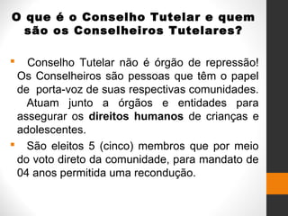O que é o Conselho Tutelar e quem
são os Conselheiros Tutelares?
 Conselho Tutelar não é órgão de repressão!
Os Conselheiros são pessoas que têm o papel
de porta-voz de suas respectivas comunidades.
Atuam junto a órgãos e entidades para
assegurar os direitos humanos de crianças e
adolescentes.
 São eleitos 5 (cinco) membros que por meio
do voto direto da comunidade, para mandato de
04 anos permitida uma recondução.
 