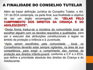 A FINALIDADE DO CONSELHO TUTELAR
Além de trazer definição Jurídica do Conselho Tutelar, o Art.
131 do ECA contempla, na parte final, sua finalidade e objetivo
de ser um órgão encarregado de: “ZELAR PELO“ZELAR PELO
CUMPRIMENTO DOS DIREITOS DA CRIANÇA E DOCUMPRIMENTO DOS DIREITOS DA CRIANÇA E DO
ADOLESCENTE”.ADOLESCENTE”.
Desta forma traduz-se a iniciativa da comunidade local de
escolher alguém com os devidos requisitos e qualidades, para
ser o executor das atribuições constitucionais e legais no
âmbito da proteção a Infância e à Juventude.
Após serem escolhidos pela comunidade local, os
Conselheiros deverão estar sempre vigilantes, na área de sua
competência, para exigir o cumprimento das normas de
proteção aos direitos infanto-juvenil, conforme a C.F e o ECA,
que define a prioridade absoluta dos direitos da Criança e do
Adolescente.
 