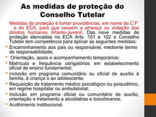 As medidas de proteção do
Conselho Tutelar
Medidas de proteção é tomar providências, em nome da C.F
e do ECA, para que cessem a ameaça ou violação dos
direitos humanos Infanto-Juvenil. Das nove medidas de
proteção elencadas no ECA Arts. 101 e 102 o Conselho
Tutelar tem competência para aplicar as seguintes medidas:
 Encaminhamento aos pais ou responsável, mediante termo
de responsabilidade;
 Orientação, apoio e acompanhamento temporários;
 Matrícula e frequência obrigatórias em estabelecimento
oficial de ensino fundamental;
 inclusão em programa comunitário ou oficial de auxílio à
família, à criança o ao adolescente;
 Requisição de tratamento médico psicológico ou psiquiátrico,
em regime hospitalar ou ambulatorial;
 Inclusão em programa oficial ou comunitário de auxílio,
orientação e tratamento a alcoólatras e toxicômanos;
 Acolhimento institucional.
 