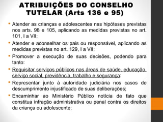 ATRIBUIÇÕES DO CONSELHO
TUTELAR (Arts 136 e 95)
 Atender as crianças e adolescentes nas hipóteses previstas
nos arts. 98 e 105, aplicando as medidas previstas no art.
101, I a VII;
 Atender e aconselhar os pais ou responsável, aplicando as
medidas previstas no art. 129, I a VII;
 Promover a execução de suas decisões, podendo para
tanto:
 Requisitar serviços públicos nas áreas de saúde, educação,
serviço social, previdência, trabalho e segurança:
 Representar junto à autoridade judiciária nos casos de
descumprimento injustificado de suas deliberações;
 Encaminhar ao Ministério Público notícia de fato que
constitua infração administrativa ou penal contra os direitos
da criança ou adolescente;
 