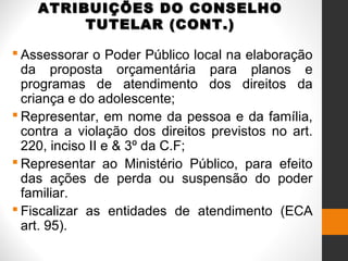ATRIBUIÇÕES DO CONSELHOATRIBUIÇÕES DO CONSELHO
TUTELAR (CONT.)TUTELAR (CONT.)
 Assessorar o Poder Público local na elaboração
da proposta orçamentária para planos e
programas de atendimento dos direitos da
criança e do adolescente;
 Representar, em nome da pessoa e da família,
contra a violação dos direitos previstos no art.
220, inciso II e & 3º da C.F;
 Representar ao Ministério Público, para efeito
das ações de perda ou suspensão do poder
familiar.
 Fiscalizar as entidades de atendimento (ECA
art. 95).
 