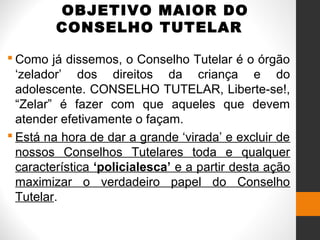 OBJETIVO MAIOR DO
CONSELHO TUTELAR
 Como já dissemos, o Conselho Tutelar é o órgão
‘zelador’ dos direitos da criança e do
adolescente. CONSELHO TUTELAR, Liberte-se!,
“Zelar” é fazer com que aqueles que devem
atender efetivamente o façam.
 Está na hora de dar a grande ‘virada’ e excluir de
nossos Conselhos Tutelares toda e qualquer
característica ‘policialesca’ e a partir desta ação
maximizar o verdadeiro papel do Conselho
Tutelar.
 