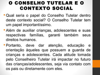 O CONSELHO TUTELAR E O
CONTEXTO SOCIAL
 Qual seria o papel do Conselho Tutelar dentro
deste contexto social? O Conselho Tutelar tem
um papel importantíssimo.
 Além de auxiliar crianças, adolescentes e suas
respectivas famílias, garanti também seus
direitos humanos.
 Portanto, deve dar atenção, educação e
orientação àqueles que possuem a guarda de
crianças e adolescentes. Cada atitude tomada
pelo Conselheiro Tutelar irá impactar no futuro
das crianças/adolescentes, seja via contato com
os pais ou diretamente com eles.
 