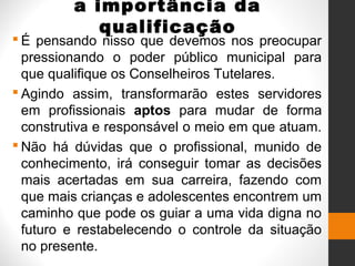 a importância da
qualificação
 É pensando nisso que devemos nos preocupar
pressionando o poder público municipal para
que qualifique os Conselheiros Tutelares.
 Agindo assim, transformarão estes servidores
em profissionais aptos para mudar de forma
construtiva e responsável o meio em que atuam.
 Não há dúvidas que o profissional, munido de
conhecimento, irá conseguir tomar as decisões
mais acertadas em sua carreira, fazendo com
que mais crianças e adolescentes encontrem um
caminho que pode os guiar a uma vida digna no
futuro e restabelecendo o controle da situação
no presente.
 