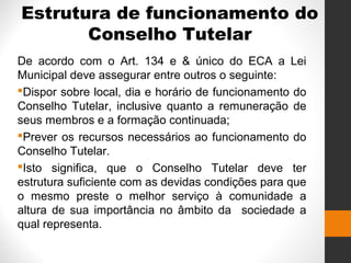 Estrutura de funcionamento do
Conselho Tutelar
De acordo com o Art. 134 e & único do ECA a Lei
Municipal deve assegurar entre outros o seguinte:
Dispor sobre local, dia e horário de funcionamento do
Conselho Tutelar, inclusive quanto a remuneração de
seus membros e a formação continuada;
Prever os recursos necessários ao funcionamento do
Conselho Tutelar.
Isto significa, que o Conselho Tutelar deve ter
estrutura suficiente com as devidas condições para que
o mesmo preste o melhor serviço à comunidade a
altura de sua importância no âmbito da sociedade a
qual representa.
 
