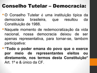 Conselho Tutelar – Democracia:
 O Conselho Tutelar é uma instituição típica da
democracia brasileira, que resultou da
Constituição de 1988.
 Naquele momento de redemocratização da vida
nacional, nossa democracia deixou de ser
apenas representativa, para tornar-se, também
participativa:
 “Todo o poder emana do povo que o exerce
por meio de representantes eleitos ou
diretamente, nos termos desta Constituição”
Art. 1º e & único da CF.
 