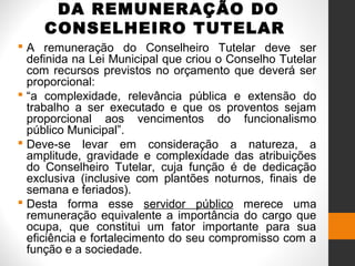DA REMUNERAÇÃO DO
CONSELHEIRO TUTELAR
 A remuneração do Conselheiro Tutelar deve ser
definida na Lei Municipal que criou o Conselho Tutelar
com recursos previstos no orçamento que deverá ser
proporcional:
 “a complexidade, relevância pública e extensão do
trabalho a ser executado e que os proventos sejam
proporcional aos vencimentos do funcionalismo
público Municipal”.
 Deve-se levar em consideração a natureza, a
amplitude, gravidade e complexidade das atribuições
do Conselheiro Tutelar, cuja função é de dedicação
exclusiva (inclusive com plantões noturnos, finais de
semana e feriados).
 Desta forma esse servidor público merece uma
remuneração equivalente a importância do cargo que
ocupa, que constitui um fator importante para sua
eficiência e fortalecimento do seu compromisso com a
função e a sociedade.
 