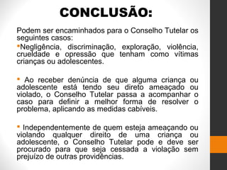 CONCLUSÃO:
Podem ser encaminhados para o Conselho Tutelar os
seguintes casos:
Negligência, discriminação, exploração, violência,
crueldade e opressão que tenham como vítimas
crianças ou adolescentes.
 Ao receber denúncia de que alguma criança ou
adolescente está tendo seu direto ameaçado ou
violado, o Conselho Tutelar passa a acompanhar o
caso para definir a melhor forma de resolver o
problema, aplicando as medidas cabíveis.
 Independentemente de quem esteja ameaçando ou
violando qualquer direito de uma criança ou
adolescente, o Conselho Tutelar pode e deve ser
procurado para que seja cessada a violação sem
prejuízo de outras providências.
 