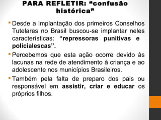 PARA REFLETIR: “confusão
histórica”
 Desde a implantação dos primeiros Conselhos
Tutelares no Brasil buscou-se implantar neles
características: “repressoras punitivas e
policialescas”.
 Percebemos que esta ação ocorre devido às
lacunas na rede de atendimento à criança e ao
adolescente nos municípios Brasileiros.
 Também pela falta de preparo dos pais ou
responsável em assistir, criar e educar os
próprios filhos.
 