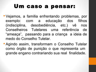 Um caso a pensar:
 Vejamos, a família enfrentando problemas, por
exemplo: com a educação dos filhos
(indisciplina, desobediência, etc.) vê nos
Conselheiros Tutelares uma referência de
“ameaça”, passando para a criança a ideia de
medo do Conselho Tutelar.
 Agindo assim, transformam o Conselho Tutelar
como órgão de punição o que representa um
grande engano contrariando sua real finalidade.
 
