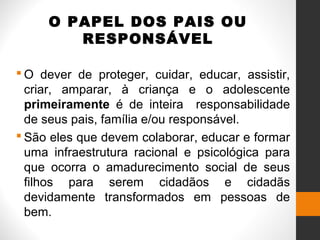 O PAPEL DOS PAIS OU
RESPONSÁVEL
 O dever de proteger, cuidar, educar, assistir,
criar, amparar, à criança e o adolescente
primeiramente é de inteira responsabilidade
de seus pais, família e/ou responsável.
 São eles que devem colaborar, educar e formar
uma infraestrutura racional e psicológica para
que ocorra o amadurecimento social de seus
filhos para serem cidadãos e cidadãs
devidamente transformados em pessoas de
bem.
 