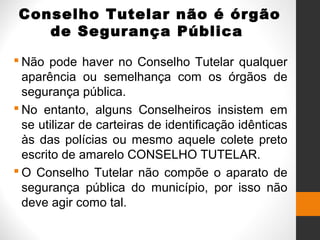 Conselho Tutelar não é órgão
de Segurança Pública
 Não pode haver no Conselho Tutelar qualquer
aparência ou semelhança com os órgãos de
segurança pública.
 No entanto, alguns Conselheiros insistem em
se utilizar de carteiras de identificação idênticas
às das polícias ou mesmo aquele colete preto
escrito de amarelo CONSELHO TUTELAR.
 O Conselho Tutelar não compõe o aparato de
segurança pública do município, por isso não
deve agir como tal.
 