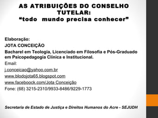 AS ATRIBUIÇÕES DO CONSELHO
TUTELAR:
“todo mundo precisa conhecer”
Elaboração:
JOTA CONCEIÇÃO
Bacharel em Teologia, Licenciado em Filosofia e Pós-Graduado
em Psicopedagogia Clínica e Institucional.
Email:
j.conceicao@yahoo.com.br
www.blodojota65.blogspot.com
www.faceboock.com/Jota Conceição
Fone: (68) 3215-2310/9933-8486/9229-1773
Secretaria de Estado de Justiça e Direitos Humanos do Acre - SEJUDH
 