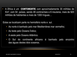 03/04/2014ARLINDO NASCIMENTO ROCHA 13
• A África é um CONTINENTE com aproximadamente 30 milhões de
Km2, com 54 países, sendo 48 continentais e 6 insulares, mais de 920
milhões de habitantes e mais de 1300 línguas…
Estas se localizam parte no hemisfério norte e sul.
• Ao norte é banhado pelo mar Mediterrâneo mar vermelho;
• Ao leste pelo Oceano Índico;
• A oeste pelo Oceano Atlântico.
• O Sul do continente africano é banhado pelo encontro
das águas destes dois oceanos.
 