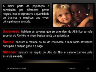 03/04/2014ARLINDO NASCIMENTO ROCHA 14
Sudaneses: habitam as savanas que se estendem do Atlântico ao vale
superior do Rio Nilo e vivem basicamente da agricultura;
Bantos: habitam a metade do sul do continente e têm como atividades
principais a criação gado e a caça;
Nilóticos: habitam na região do Alto do Nilo e caracterizam-se pela
estatura elevada.
A maior parte da população é
constituída por diferentes povos
negros, mas é expressiva a quantidade
de brancos e mestiços que vivem
principalmente ao norte.
 