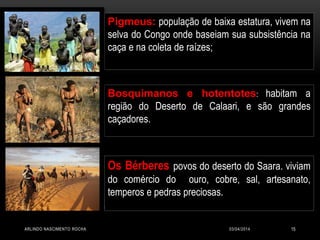03/04/2014ARLINDO NASCIMENTO ROCHA 15
Pigmeus: população de baixa estatura, vivem na
selva do Congo onde baseiam sua subsistência na
caça e na coleta de raízes;
Os Bérberes povos do deserto do Saara. viviam
do comércio do ouro, cobre, sal, artesanato,
temperos e pedras preciosas.
Bosquimanos e hotentotes: habitam a
região do Deserto de Calaari, e são grandes
caçadores.
 