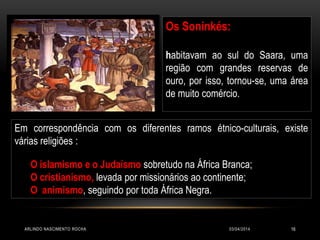 03/04/2014ARLINDO NASCIMENTO ROCHA 16
Em correspondência com os diferentes ramos étnico-culturais, existe
várias religiões :
O islamismo e o Judaísmo sobretudo na África Branca;
O cristianismo, levada por missionários ao continente;
O animismo, seguindo por toda África Negra.
Os Soninkés:
habitavam ao sul do Saara, uma
região com grandes reservas de
ouro, por isso, tornou-se, uma área
de muito comércio.
 