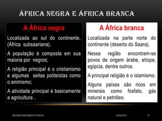 03/04/2014ARLINDO NASCIMENTO ROCHA 17
A África negra
Localizada ao sul do continente,
(África subsaariana).
A população é composta em sua
maioria por negros;
A religião principal é o cristianismo
e algumas seitas politeístas como
o animismo;
A atividade principal é basicamente
a agricultura .
A África branca
Localizada na parte norte do
continente (deserto do Saara).
Nessa região encontram-se
povos de origem árabe, etíope,
egípcia, dentre outros.
A principal religião é o islamismo.
Alguns países são ricos em
minerais como fosfato, gás
natural e petróleo.
África Negra e África Branca
 