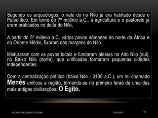 03/04/2014ARLINDO NASCIMENTO ROCHA 18
Segundo os arqueólogos, o vale do rio Nilo já era habitado desde o
Paleolítico. Em torno do 7º milênio a.C., a agricultura e o pastoreio já
eram praticados no delta do Nilo,
A partir do 5º milênio a.C. vários povos nômades do norte da África e
do Oriente Médio, fixaram nas margens do Nilo.
Misturaram com os povos locais e fundaram aldeias no Alto Nilo (sul),
no Baixo Nilo (norte), que unificadas formaram pequenas cidades
independentes.
Com a centralização política (baixo Nilo - 3100 a.C.), um rei chamado
Menés unificou a região, tornando-se no primeiro faraó de uma das
mais antigas civilizações: O Egito.
 