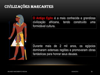 03/04/2014ARLINDO NASCIMENTO ROCHA 19
Civilizações Marcantes
O Antigo Egito é a mais conhecida e grandiosa
civilização africana, tendo construído uma
formidável cultura.
Durante mais de 2 mil anos, os egípcios
dominaram extensas regiões e promoveram obras
fantásticas para honrar seus deuses.
 