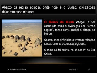 03/04/2014ARLINDO NASCIMENTO ROCHA 20
Abaixo da região egípcia, onde hoje é o Sudão, civilizações
deixaram suas marcas:
O Reino de Kush chegou a ser
conhecido como a civilização dos “faraós
negros”, tendo como capital a cidade de
Meroé.
Construíram pirâmides e tiveram relações
tensas com os poderosos egípcios.
O reino só foi extinto no século IV da Era
Cristã.
 