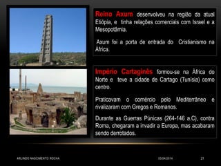 03/04/2014ARLINDO NASCIMENTO ROCHA 21
Reino Axum desenvolveu na região da atual
Etiópia, e tinha relações comerciais com Israel e a
Mesopotâmia.
Axum foi a porta de entrada do Cristianismo na
África.
Império Cartaginês formou-se na África do
Norte e teve a cidade de Cartago (Tunísia) como
centro.
Praticavam o comércio pelo Mediterrâneo e
rivalizaram com Gregos e Romanos.
Durante as Guerras Púnicas (264-146 a.C), contra
Roma, chegaram a invadir a Europa, mas acabaram
sendo derrotados.
 