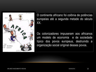 O continente africano foi colônia de potências
europeias até a segunda metade do século
XX.
Os colonizadores impuseram aos africanos
um modelo de economia e de sociedade
típico dos povos europeus, destruindo a
organização social original desses povos.
03/04/2014ARLINDO NASCIMENTO ROCHA 22
 