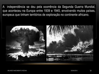 03/04/2014ARLINDO NASCIMENTO ROCHA 23
A independência se deu pela ocorrência da Segunda Guerra Mundial,
que aconteceu na Europa entre 1939 e 1945, envolvendo muitos países,
europeus que tinham territórios de exploração no continente africano.
 