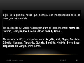 Egito foi a primeira nação que alcançou sua independência entre as
duas guerras mundiais.
Na década de 50, várias nações tornaram-se independentes: Marrocos,
Tunísia, Líbia, Sudão, Etiópia, África do Sul, Gana...
Na década de 60, outros países como Argélia, Mali, Niger, Tanzânia,
Zâmbia, Senegal, Tanzânia, Quênia, Somália, Nigéria, Serra Leoa,
República do Congo, entre outros.
03/04/2014ARLINDO NASCIMENTO ROCHA 25
 