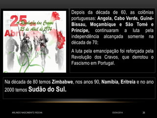 03/04/2014ARLINDO NASCIMENTO ROCHA 26
Depois da década de 60, as colônias
portuguesas: Angola, Cabo Verde, Guiné-
Bissau, Moçambique e São Tomé e
Príncipe, continuaram a luta pela
independência alcançada somente na
década de 70;
A luta pela emancipação foi reforçada pela
Revolução dos Cravos, que derrotou o
Fascismo em Portugal.
Na década de 80 temos Zimbabwe, nos anos 90, Namíbia, Eritreia e no ano
2000 temos Sudão do Sul.
 