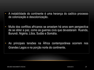 • A instabilidade do continente é uma herança do caótico processo
de colonização e descolonização.
• Muito dos conflitos africanos se arrastam há anos sem perspectiva
de se obter a paz, como as guerras civis que devastaram Ruanda,
Burundi, Nigéria, Líbia, Sudão e Somália.
• As principais tensões na África contemporânea ocorrem nos
Grandes Lagos e na porção norte do continente.
03/04/2014ARLINDO NASCIMENTO ROCHA 27
 
