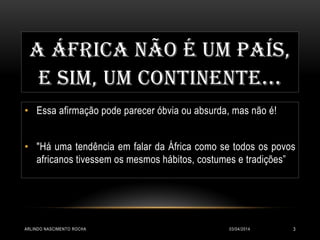 A ÁFRICA NÃO É UM PAÍS,
E SIM, UM CONTINENTE...
• Essa afirmação pode parecer óbvia ou absurda, mas não é!
• "Há uma tendência em falar da África como se todos os povos
africanos tivessem os mesmos hábitos, costumes e tradições”
03/04/2014ARLINDO NASCIMENTO ROCHA 3
 