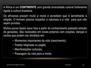 A África é um CONTINENTE com grande diversidade cultural fortemente
ligada à cultura brasileira.
Os africanos prezam muito a moral e acreditam que é semelhante à
religião. O homem precisa respeitar a natureza e a vida para que não
sejam punidos.
Muitos povos fazem seus ritos a partir do conhecimento passado através
de gerações. São realizados em locais próprios com orações, danças e
cantos que podem ser divididos em:
• Momentos importantes da vida (nascimento);
• Festas religiosas ou pagãs;
• Manifestações culturais;
• Passagem da vida para a morte.
03/04/2014ARLINDO NASCIMENTO ROCHA 30
 
