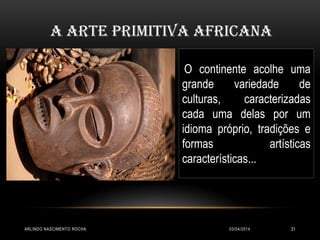 03/04/2014ARLINDO NASCIMENTO ROCHA 31
A arte primitiva africana
O continente acolhe uma
grande variedade de
culturas, caracterizadas
cada uma delas por um
idioma próprio, tradições e
formas artísticas
características...
 
