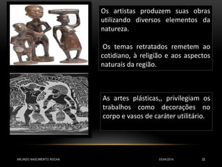 Os artistas produzem suas obras
utilizando diversos elementos da
natureza.
Os temas retratados remetem ao
cotidiano, à religião e aos aspectos
naturais da região.
As artes plásticas,, privilegiam os
trabalhos como decorações no
corpo e vasos de caráter utilitário.
03/04/2014ARLINDO NASCIMENTO ROCHA 33
 