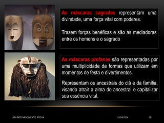 As máscaras sagradas representam uma
divindade, uma força vital com poderes.
Trazem forças benéficas e são as mediadoras
entre os homens e o sagrado
As máscaras profanas são representadas por
uma multiplicidade de formas que utilizam em
momentos de festa e divertimentos.
Representam os ancestrais do clã e da família,
visando atrair a alma do ancestral e capitalizar
sua essência vital.
03/04/2014ARLINDO NASCIMENTO ROCHA 36
 