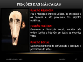 03/04/2014ARLINDO NASCIMENTO ROCHA 37
FUNÇÃO RELIGIOSA
Faz a mediação entre os Deuses, os ancestrais e
os homens e são protetoras dos espíritos
maléficos.
FUNÇÃO POLÍTICA:
Garantem a hierarquia social, respeito pela
ordem, justiça e intervém em todas as decisões
vitais.
FUNÇÃO SOCIAL
Mantém a harmonia da comunidade e assegura a
perenidade do saber.
Funções das máscaras
 
