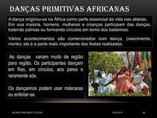 03/04/2014ARLINDO NASCIMENTO ROCHA 40
DANÇAS primitivas AFRICANAS
A dança originou-se na África como parte essencial da vida nas aldeias.
Em sua maioria, homens, mulheres e crianças participam das danças,
batendo palmas ou formando círculos em torno dos bailarinos.
Vários acontecimentos são comemorados com dança, (nascimento,
morte); ela é a parte mais importante das festas realizadas.
As danças variam muito de região
para região. Os participantes dançam
em filas, em círculos, aos pares e
raramente sós.
Os dançarinos podem usar máscaras
ou enfeitar-se.
 