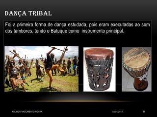 03/04/2014ARLINDO NASCIMENTO ROCHA 41
DANÇA TRIBAL
Foi a primeira forma de dança estudada, pois eram executadas ao som
dos tambores, tendo o Batuque como instrumento principal.
 