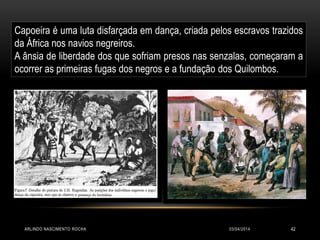 03/04/2014ARLINDO NASCIMENTO ROCHA 42
Capoeira é uma luta disfarçada em dança, criada pelos escravos trazidos
da África nos navios negreiros.
A ânsia de liberdade dos que sofriam presos nas senzalas, começaram a
ocorrer as primeiras fugas dos negros e a fundação dos Quilombos.
 