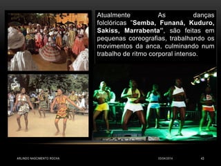 03/04/2014ARLINDO NASCIMENTO ROCHA 43
Atualmente As danças
folclóricas ”Semba, Funaná, Kuduro,
Sakiss, Marrabenta”, são feitas em
pequenas coreografias, trabalhando os
movimentos da anca, culminando num
trabalho de ritmo corporal intenso.
 