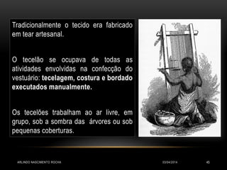 03/04/2014ARLINDO NASCIMENTO ROCHA 45
Tradicionalmente o tecido era fabricado
em tear artesanal.
O tecelão se ocupava de todas as
atividades envolvidas na confecção do
vestuário: tecelagem, costura e bordado
executados manualmente.
Os tecelões trabalham ao ar livre, em
grupo, sob a sombra das árvores ou sob
pequenas coberturas.
 