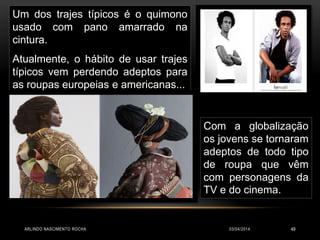 03/04/2014ARLINDO NASCIMENTO ROCHA 49
Um dos trajes típicos é o quimono
usado com pano amarrado na
cintura.
Atualmente, o hábito de usar trajes
típicos vem perdendo adeptos para
as roupas europeias e americanas...
Com a globalização
os jovens se tornaram
adeptos de todo tipo
de roupa que vêm
com personagens da
TV e do cinema.
 