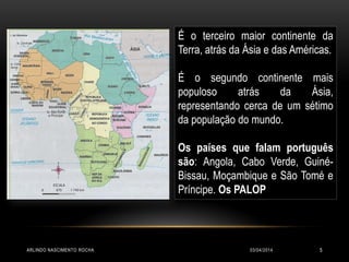 03/04/2014ARLINDO NASCIMENTO ROCHA 5
É o terceiro maior continente da
Terra, atrás da Ásia e das Américas.
É o segundo continente mais
populoso atrás da Ásia,
representando cerca de um sétimo
da população do mundo.
Os países que falam português
são: Angola, Cabo Verde, Guiné-
Bissau, Moçambique e São Tomé e
Príncipe. Os PALOP
 