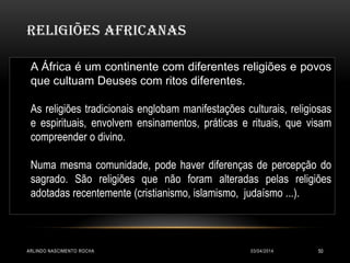 RELIGIÕES AFRICANAS
03/04/2014ARLINDO NASCIMENTO ROCHA 50
A África é um continente com diferentes religiões e povos
que cultuam Deuses com ritos diferentes.
As religiões tradicionais englobam manifestações culturais, religiosas
e espirituais, envolvem ensinamentos, práticas e rituais, que visam
compreender o divino.
Numa mesma comunidade, pode haver diferenças de percepção do
sagrado. São religiões que não foram alteradas pelas religiões
adotadas recentemente (cristianismo, islamismo, judaísmo ...).
 