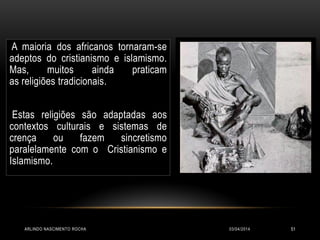 03/04/2014ARLINDO NASCIMENTO ROCHA 51
A maioria dos africanos tornaram-se
adeptos do cristianismo e islamismo.
Mas, muitos ainda praticam
as religiões tradicionais.
Estas religiões são adaptadas aos
contextos culturais e sistemas de
crença ou fazem sincretismo
paralelamente com o Cristianismo e
Islamismo.
 