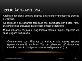 RELIGIÃO TRADITIONAL
03/04/2014ARLINDO NASCIMENTO ROCHA 52
A religião tradicional africana engloba uma grande variedade de crenças
e tradições.
As tradições e os costumes religiosos são, partilhadas por muitos, mas,
geralmente são exclusivos para grupos étnicos específicos.
Muitos africanos cristãos e muçulmanos mantêm alguns aspectos de
suas religiões tradicionais.
“Quem esteve com Africanos na África, e não apenas estudou
aspetos da sua fé em livros “fica de cabelo em pé” diante dos
absurdos que são divulgadas sobre sua religiosidade” (…)
 