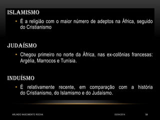 03/04/2014ARLINDO NASCIMENTO ROCHA 54
Islamismo
• É a religião com o maior número de adeptos na África, seguido
do Cristianismo
JUDAÍSMO
• Chegou primeiro no norte da África, nas ex-colônias francesas:
Argélia, Marrocos e Tunísia.
INDUÍSMO
• É relativamente recente, em comparação com a história
do Cristianismo, do Islamismo e do Judaísmo.
 
